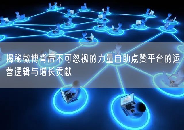 揭秘微博背后不可忽视的力量自助点赞平台的运营逻辑与增长贡献