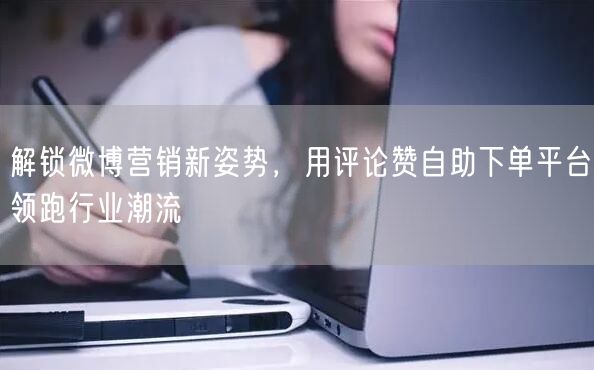 解锁微博营销新姿势，用评论赞自助下单平台领跑行业潮流