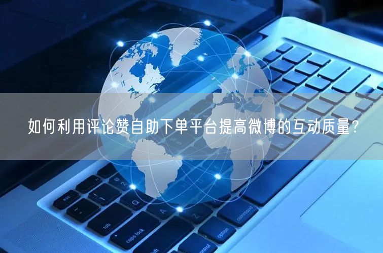 如何利用评论赞自助下单平台提高微博的互动质量？