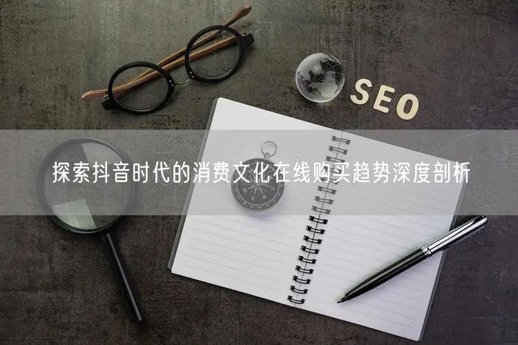 探索抖音时代的消费文化在线购买趋势深度剖析