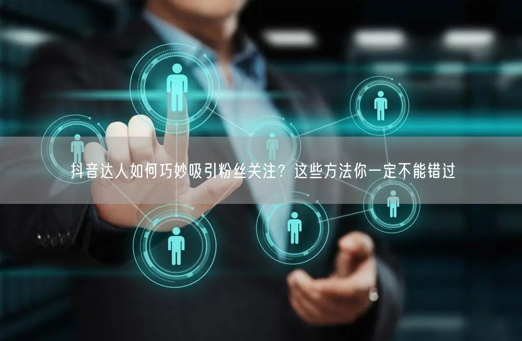 抖音达人如何巧妙吸引粉丝关注？这些方法你一定不能错过