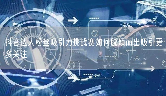 抖音达人粉丝吸引力挑战赛如何脱颖而出吸引更多关注