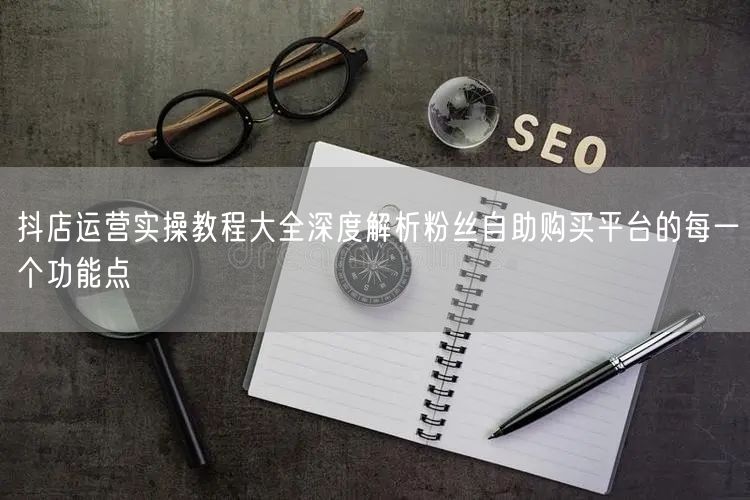 抖店运营实操教程大全深度解析粉丝自助购买平台的每一个功能点