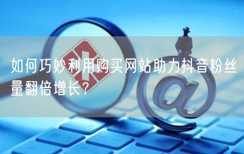 如何巧妙利用购买网站助力抖音粉丝量翻倍增长？