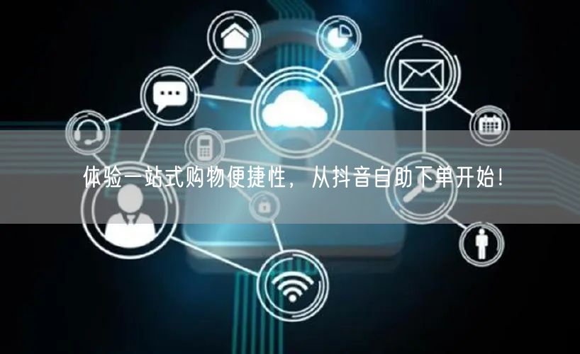 体验一站式购物便捷性，从抖音自助下单开始！