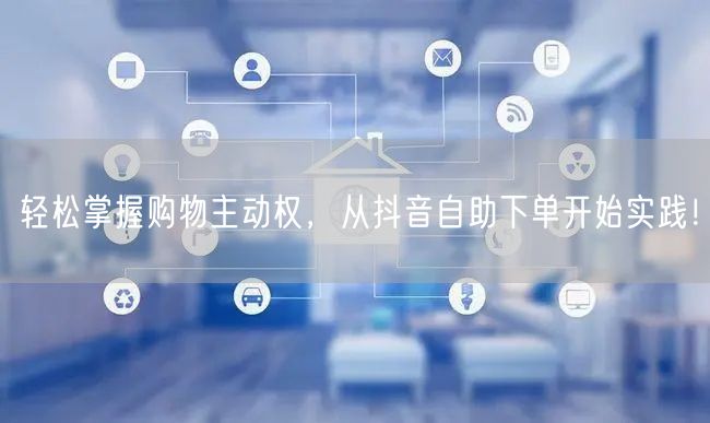 轻松掌握购物主动权，从抖音自助下单开始实践！